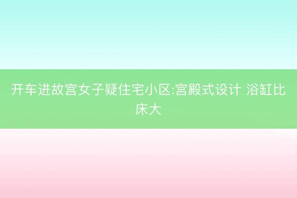 开车进故宫女子疑住宅小区:宫殿式设计 浴缸比床大