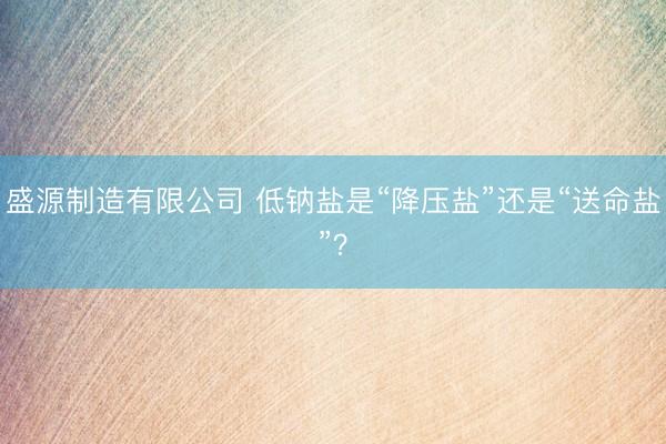 盛源制造有限公司 低钠盐是“降压盐”还是“送命盐”？