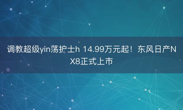 调教超级yin荡护士h 14.99万元起！东风日产NX8正式上市