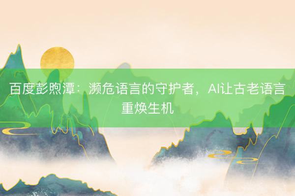 百度彭煦潭：濒危语言的守护者，AI让古老语言重焕生机