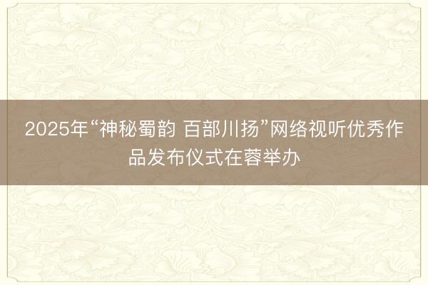 2025年“神秘蜀韵 百部川扬”网络视听优秀作品发布仪式在蓉举办