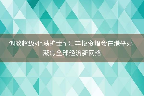 调教超级yin荡护士h 汇丰投资峰会在港举办 聚焦全球经济新网络