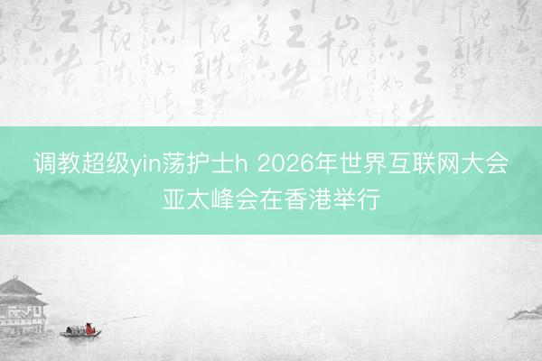 调教超级yin荡护士h 2026年世界互联网大会亚太峰会在香港举行
