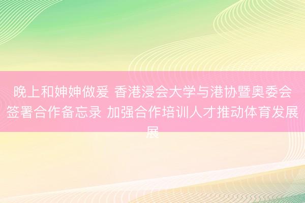 晚上和妽妽做爰 香港浸会大学与港协暨奥委会签署合作备忘录 加强合作培训人才推动体育发展