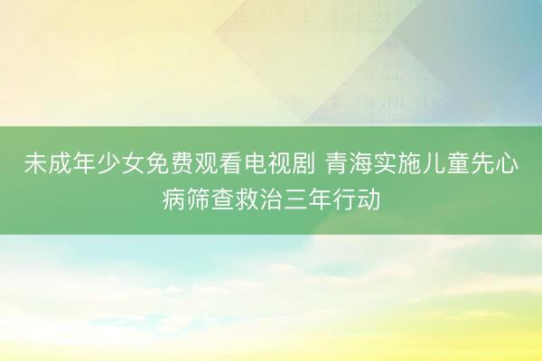 未成年少女免费观看电视剧 青海实施儿童先心病筛查救治三年行动