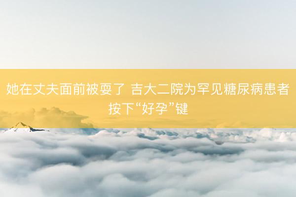她在丈夫面前被耍了 吉大二院为罕见糖尿病患者按下“好孕”键