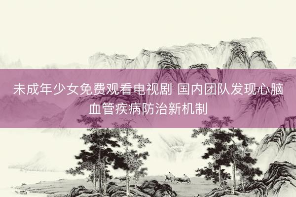 未成年少女免费观看电视剧 国内团队发现心脑血管疾病防治新机制