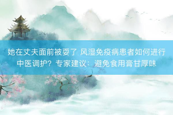 她在丈夫面前被耍了 风湿免疫病患者如何进行中医调护？专家建议：避免食用膏甘厚味
