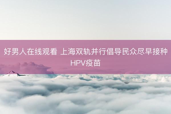 好男人在线观看 上海双轨并行倡导民众尽早接种HPV疫苗