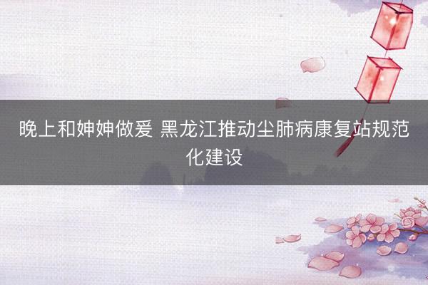 晚上和妽妽做爰 黑龙江推动尘肺病康复站规范化建设