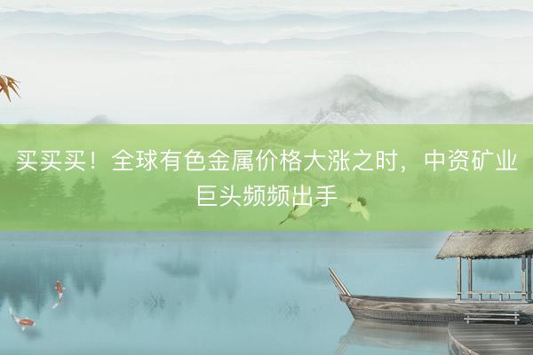 买买买！全球有色金属价格大涨之时，中资矿业巨头频频出手