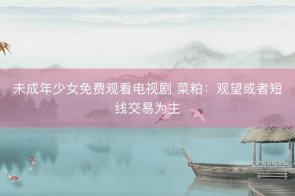未成年少女免费观看电视剧 菜粕：观望或者短线交易为主