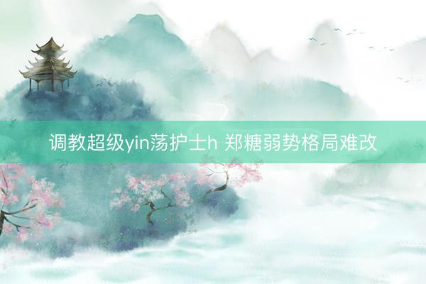 调教超级yin荡护士h 郑糖弱势格局难改