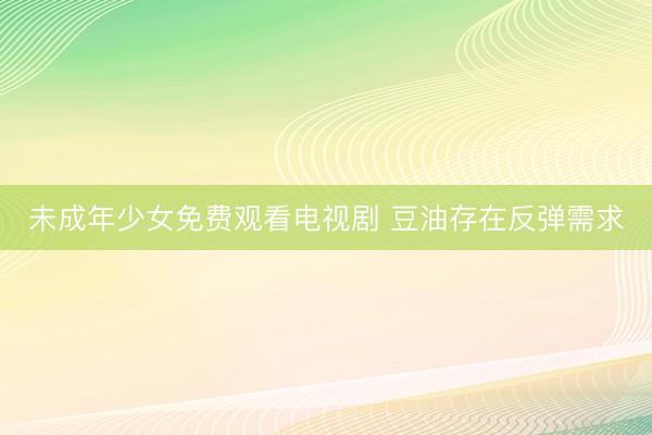 未成年少女免费观看电视剧 豆油存在反弹需求