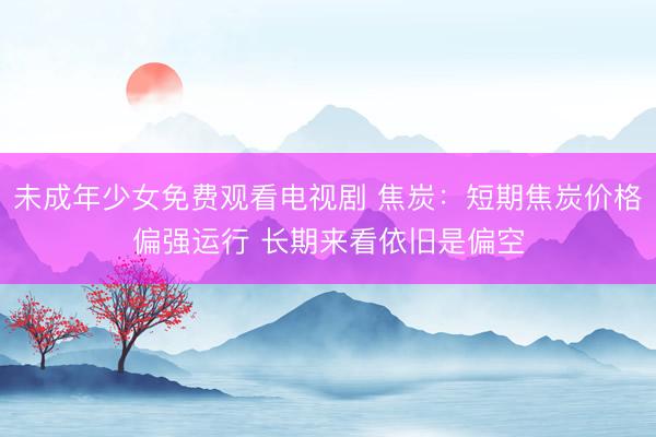 未成年少女免费观看电视剧 焦炭：短期焦炭价格偏强运行 长期来看依旧是偏空