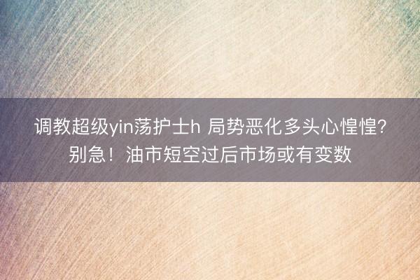 调教超级yin荡护士h 局势恶化多头心惶惶？别急！油市短空过后市场或有变数