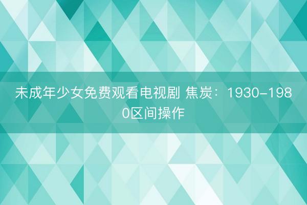 未成年少女免费观看电视剧 焦炭：1930-1980区间操作