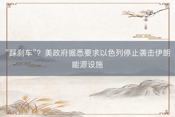 “踩刹车”？美政府据悉要求以色列停止袭击伊朗能源设施