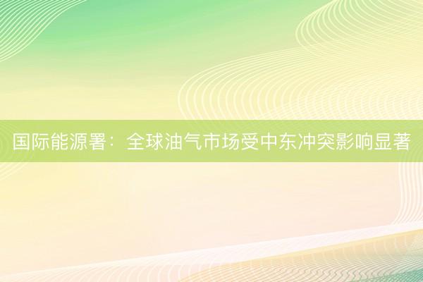 国际能源署：全球油气市场受中东冲突影响显著