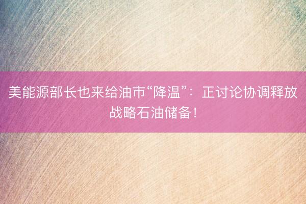 美能源部长也来给油市“降温”：正讨论协调释放战略石油储备！