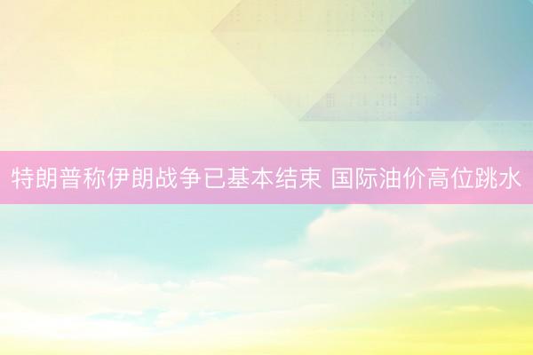 特朗普称伊朗战争已基本结束 国际油价高位跳水