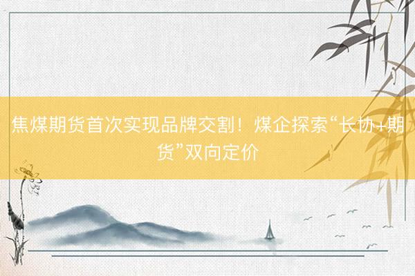 焦煤期货首次实现品牌交割！煤企探索“长协+期货”双向定价