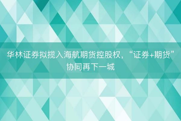 华林证券拟揽入海航期货控股权，“证券+期货”协同再下一城