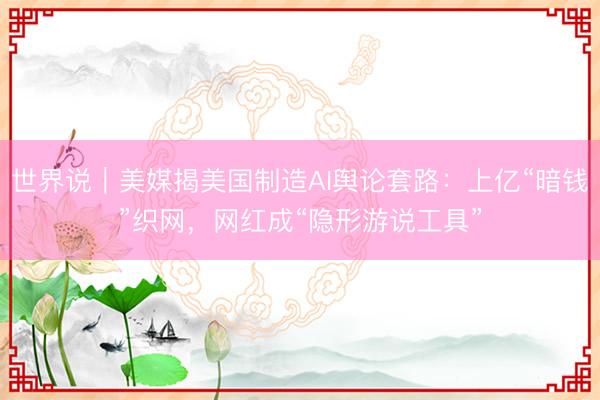 世界说｜美媒揭美国制造AI舆论套路：上亿“暗钱”织网，网红成“隐形游说工具”