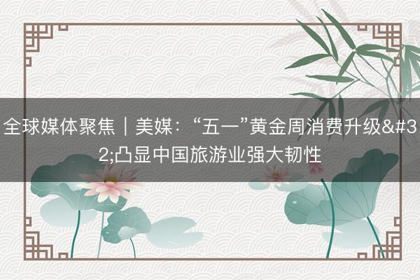 全球媒体聚焦｜美媒：“五一”黄金周消费升级 凸显中国旅游业强大韧性