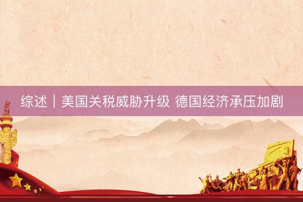 综述｜美国关税威胁升级 德国经济承压加剧