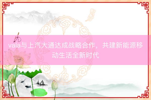 vala与上汽大通达成战略合作，共建新能源移动生活全新时代