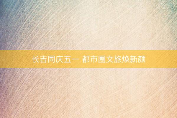 长吉同庆五一 都市圈文旅焕新颜