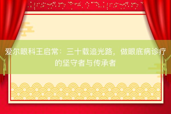 爱尔眼科王启常：三十载追光路，做眼底病诊疗的坚守者与传承者