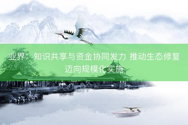 业界：知识共享与资金协同发力 推动生态修复迈向规模化实施