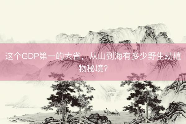这个GDP第一的大省，从山到海有多少野生动植物秘境？