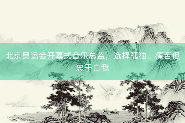 北京奥运会开幕式音乐总监，选择孤独、痛苦但忠于自我