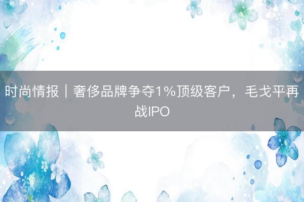 时尚情报｜奢侈品牌争夺1%顶级客户，毛戈平再战IPO