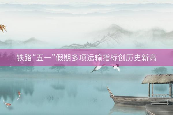 铁路“五一”假期多项运输指标创历史新高