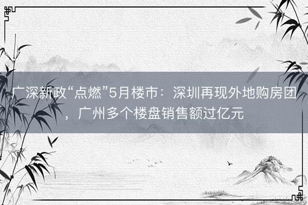 广深新政“点燃”5月楼市：深圳再现外地购房团，广州多个楼盘销售额过亿元