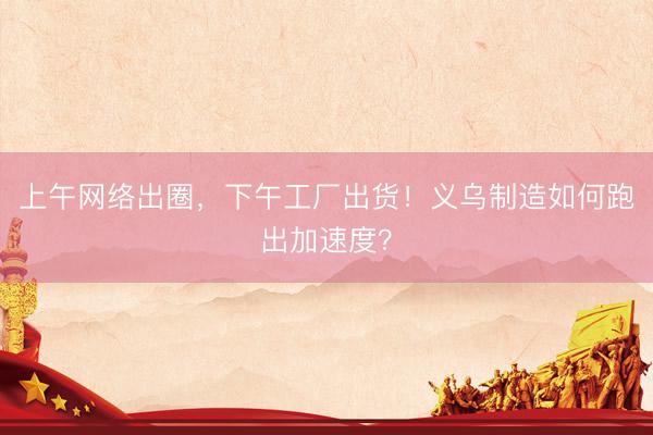 上午网络出圈，下午工厂出货！义乌制造如何跑出加速度？