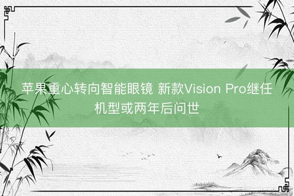 苹果重心转向智能眼镜 新款Vision Pro继任机型或两年后问世