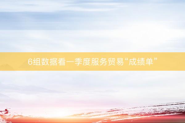 6组数据看一季度服务贸易“成绩单”