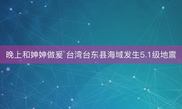 晚上和妽妽做爰 台湾台东县海域发生5.1级地震