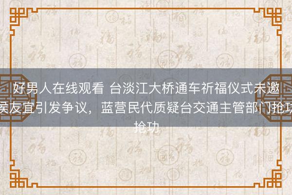 好男人在线观看 台淡江大桥通车祈福仪式未邀侯友宜引发争议，蓝营民代质疑台交通主管部门抢功