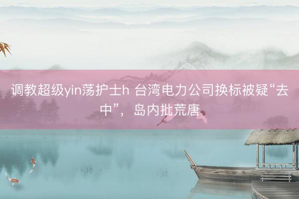 调教超级yin荡护士h 台湾电力公司换标被疑“去中”，岛内批荒唐