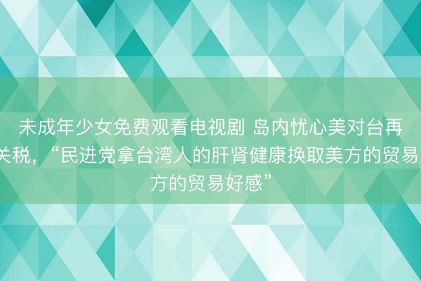 未成年少女免费观看电视剧 岛内忧心美对台再设高关税，“民进党拿台湾人的肝肾健康换取美方的贸易好感”