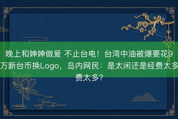 晚上和妽妽做爰 不止台电！台湾中油被爆要花98万新台币换Logo，岛内网民：是太闲还是经费太多？