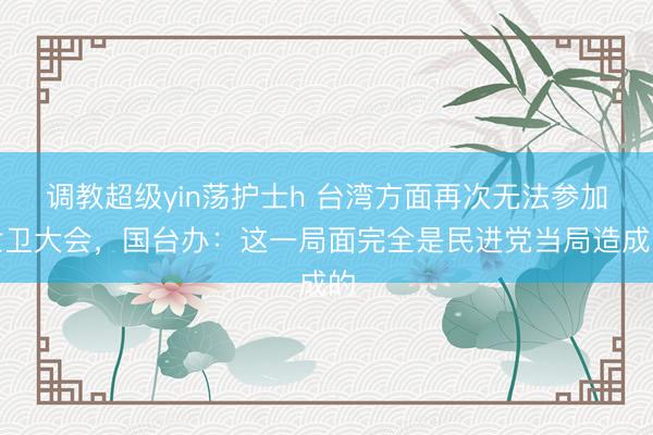 调教超级yin荡护士h 台湾方面再次无法参加世卫大会，国台办：这一局面完全是民进党当局造成的