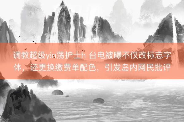 调教超级yin荡护士h 台电被曝不仅改标志字体，还更换缴费单配色，引发岛内网民批评