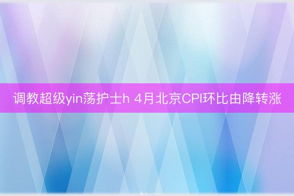 调教超级yin荡护士h 4月北京CPI环比由降转涨
